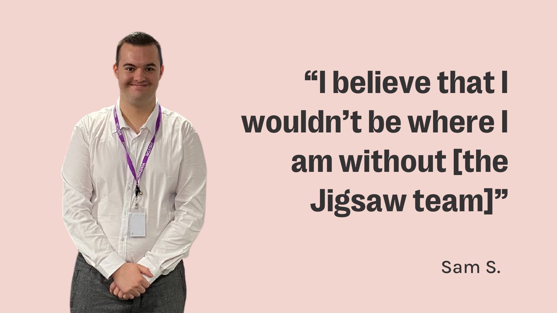 Sam is standing looking at the camera wearing a white shirt and black pants. The text reads: I believe that I wouldn't be where I am without the Jigsaw team
